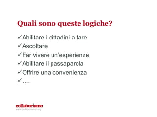 Quali sono queste logiche?
Abilitare i cittadini a fare
Ascoltare
Far vivere un’esperienze
Abilitare il passaparola
Offrire una convenienza
….
www.collaboriamo.org
 