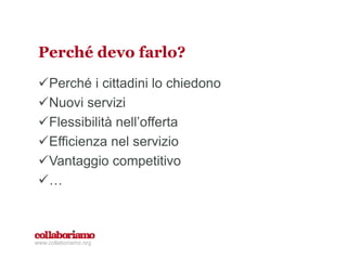 Perché devo farlo?
Perché i cittadini lo chiedono
Nuovi servizi
Flessibilità nell’offerta
Efficienza nel servizio
Vantaggio competitivo
…
www.collaboriamo.org
 