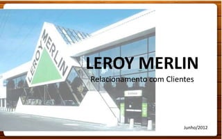 LEROY MERLIN
Relacionamento com Clientes




                        Junho/2012
 