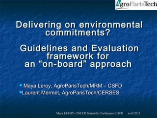 Delivering on environmental
      commitments?
Guidelines and Evaluation
      framework for
 an “on-board” approach

 Maya Leroy, AgroParisTech/MRM – CSFD
Laurent Mermet, AgroParisTech/CERSES




             Maya LEROY- UNCCD Scientific Conference- CSFD   avril 2012
 