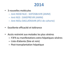 2014 
• 3 nouvelles molécules 
– Anti NS5B NUC : SOFOSBUVIR (AMM) 
– Anti NS3 : SIMEPREVIR (AMM) 
– Anti NS5a DACLATASVIR ...