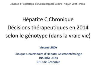 Journée d’Hépatologie du Centre Hépato-Biliaire - 13 juin 2014 - Paris 
Hépatite C Chronique 
Décisions thérapeutiques en 2014 
selon le génotype (dans la vraie vie) 
Vincent LEROY 
Clinique Universitaire d’Hépato-Gastroentérologie 
INSERM U823 
CHU de Grenoble 
 