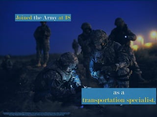 https://www.ﬂickr.com/photos/soldiersmediacenter/2864714925/in/photolist-5n9pWD-b6pfyR-gafxe4-6YkuXL-m786KS-ktwERi-5Hvse2-dZscTc-6qNhjw-iTPRmV-nHZGWp-4vDA1z-
apcy5b-4qeJss-ai9FWu-gFWNde-8udt1p-5EpBZW-ajgapy-gbHCg8-5DWhaZ-7YJPwd-bKAdyM-mzeYQH-29y5Ze-4UCpW5-9Q1U4V-7FP4zb-odzRMn-gdKQxP-v8F1K-oDzmLF-
dtLwbj-7tiBbt-nPRxQ8-a5KzUN-nMF8h3-nnrzpJ-bDJayv-5Ds5kM-m61jFm-7MNfo9-aX3om-7oQy9U-bSegcV-7S9Ty2-8ncA3P-cyayvJ-9qz6Tw-7oxfqs
Joined the Army at 18
as a
transportation specialist.
 