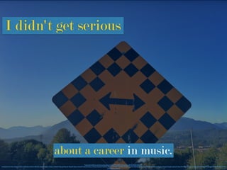 I didn't get serious
about a career in music.
https://www.ﬂickr.com/photos/keepitsurreal/6107919083/in/photolist-aiJFxH-VbDJf-6hEGTV-
mNUDKJ-47mWzn-9dsgwv-9dvkTj-9dvkbS-9dsfCX-9dvk4w-9dvjVJ-9dsfox-9dvjLm-9dvjGE-9dses8-9dsenF-9dseiB-9dseer-9dse9H-9dviy9-9dviu1-9dvifo-9dsdwD-9dvhRm-9dvhLs-9dvhFC-9dvhAb-9dsd5v-9dscUn-9dvhfS-9dvhcq-9dvh5f-9dscz4-9dscvr-9dscqv-9dvgLN-9dvgFu-9dscbX-9dsc78-9dvgss-9dvgnC-9dvgiw-9dsbPg-9dvg9W-9dvg6w-9dvg1W-9dsbx6-9d
vfTd-9dsbpp-9ds4LZ
 