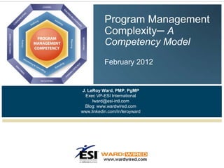 Program Management
           Complexity─ A
           Competency Model
           February 2012


J. LeRoy Ward, PMP, PgMP
  Exec VP-ESI International
     lward@esi-intl.com
 Blog: www.wardwired.com
www.linkedin.com/in/leroyward
 