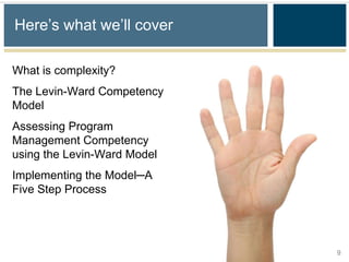 Here’s what we’ll cover

What is complexity?
The Levin-Ward Competency
Model
Assessing Program
Management Competency
using the Levin-Ward Model
Implementing the Model─A
Five Step Process




                             9
 