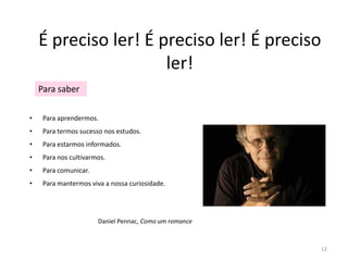 É preciso ler! É preciso ler! É preciso
                      ler!
    Para saber

•    Para aprendermos.
•    Para termos sucesso nos estudos.
•    Para estarmos informados.
•    Para nos cultivarmos.
•    Para comunicar.
•    Para mantermos viva a nossa curiosidade.




                       Daniel Pennac, Como um romance



                                                        12
 