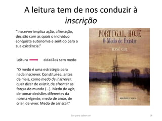 A leitura tem de nos conduzir à
                inscrição
“Inscrever implica ação, afirmação,
decisão com as quais o indivíduo
conquista autonomia e sentido para a
sua existência.”


Leitura          cidadãos sem medo

“O medo é uma estratégia para
nada inscrever. Constitui-se, antes
de mais, como medo de inscrever,
quer dizer de existir, de afrontar as
forças do mundo (…). Medo de agir,
de tomar decisões diferentes da
norma vigente, medo de amar, de
criar, de viver. Medo de arriscar.”

                                  Ler para saber ser   14
 