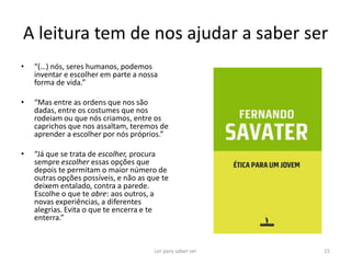 A leitura tem de nos ajudar a saber ser
•   “(…) nós, seres humanos, podemos
    inventar e escolher em parte a nossa
    forma de vida.”

•   “Mas entre as ordens que nos são
    dadas, entre os costumes que nos
    rodeiam ou que nós criamos, entre os
    caprichos que nos assaltam, teremos de
    aprender a escolher por nós próprios.”

•   “Já que se trata de escolher, procura
    sempre escolher essas opções que
    depois te permitam o maior número de
    outras opções possíveis, e não as que te
    deixem entalado, contra a parede.
    Escolhe o que te abre: aos outros, a
    novas experiências, a diferentes
    alegrias. Evita o que te encerra e te
    enterra.”


                                       Ler para saber ser   15
 