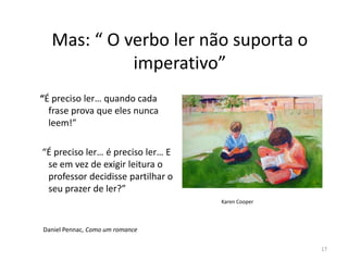 Mas: “ O verbo ler não suporta o
            imperativo”
“É preciso ler… quando cada
  frase prova que eles nunca
  leem!”

“É preciso ler… é preciso ler… E
 se em vez de exigir leitura o
 professor decidisse partilhar o
 seu prazer de ler?”
                                   Karen Cooper



Daniel Pennac, Como um romance

                                                  17
 
