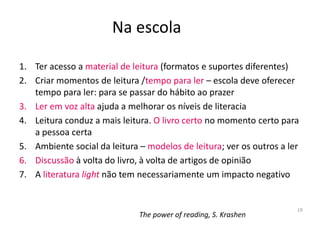 Na escola

1. Ter acesso a material de leitura (formatos e suportes diferentes)
2. Criar momentos de leitura /tempo para ler – escola deve oferecer
   tempo para ler: para se passar do hábito ao prazer
3. Ler em voz alta ajuda a melhorar os níveis de literacia
4. Leitura conduz a mais leitura. O livro certo no momento certo para
   a pessoa certa
5. Ambiente social da leitura – modelos de leitura; ver os outros a ler
6. Discussão à volta do livro, à volta de artigos de opinião
7. A literatura light não tem necessariamente um impacto negativo


                                                                      19
                              The power of reading, S. Krashen
 