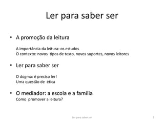 Ler para saber ser

• A promoção da leitura
  A importância da leitura: os estudos
  O contexto: novos tipos de texto, novos suportes, novos leitores

• Ler para saber ser
  O dogma: é preciso ler!
  Uma questão de ética

• O mediador: a escola e a família
  Como promover a leitura?



                                 Ler para saber ser                  2
 