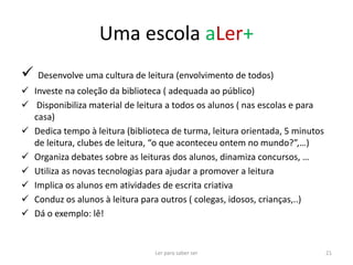 Uma escola aLer+
 Desenvolve uma cultura de leitura (envolvimento de todos)
 Investe na coleção da biblioteca ( adequada ao público)
 Disponibiliza material de leitura a todos os alunos ( nas escolas e para
  casa)
 Dedica tempo à leitura (biblioteca de turma, leitura orientada, 5 minutos
  de leitura, clubes de leitura, “o que aconteceu ontem no mundo?”,…)
 Organiza debates sobre as leituras dos alunos, dinamiza concursos, …
 Utiliza as novas tecnologias para ajudar a promover a leitura
 Implica os alunos em atividades de escrita criativa
 Conduz os alunos à leitura para outros ( colegas, idosos, crianças,..)
 Dá o exemplo: lê!


                                 Ler para saber ser                           21
 