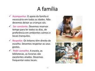 A família
      Acompanhar. O apoio da família é
       necessário em todas as idades. Não
       devemos deixar as crianças sós.
      Ser constante. Devemos reservar
       tempo para ler todos os dias, de
       preferência em ambientes calmos e
       locais tranquilos.
      Respeitar. Os leitores têm direito de
       escolha. Devemos respeitar os seus
       gostos.
      Pedir conselho. A escola, as
       bibliotecas, as livrarias são
       excelentes aliados. Devemos
       frequentar estes locais.

23                                      23
 