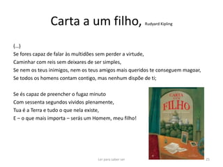 Carta a um filho,                        Rudyard Kipling




(…)
Se fores capaz de falar às multidões sem perder a virtude,
Caminhar com reis sem deixares de ser simples,
Se nem os teus inimigos, nem os teus amigos mais queridos te conseguem magoar,
Se todos os homens contam contigo, mas nenhum dispõe de ti;

Se és capaz de preencher o fugaz minuto
Com sessenta segundos vividos plenamente,
Tua é a Terra e tudo o que nela existe,
E – o que mais importa – serás um Homem, meu filho!




                                   Ler para saber ser                            25
 