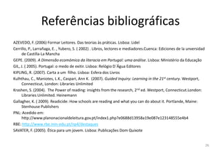 Referências bibliográficas
AZEVEDO, F. (2006) Formar Leitores. Das teorias às práticas. Lisboa: Lidel
Cerrillo, P., Larrañaga, E. , Yubero, S. ( 2002) . Libros, lectores e mediadores.Cuenca: Ediciones de la unversidad
      de Castilla-La Mancha
GEPE. (2009). A Dimensão ecomómica da literacia em Portugal: uma análise. Lisboa: Ministério da Educação
GIL, J. ( 2005). Portugal: o medo de exitir. Lisboa: Relógio D´Água Editores
KIPLING, R. (2007). Carta a um filho. Lisboa: Esfera dos Livros
Kulhthau, C., Maniotes, L.K., Caspari, Ann K. (2007). Guided Inquiry: Learning in the 21st century. Westport,
      Connecticut, London: Libraries Unlimited
Krashen, S. (2004). The Power of reading: insights from the research, 2nd ed. Westport, Connecticut.London:
      Libraries Unlimited. Heinemann
Gallagher, K. ( 2009). Readicide: How schools are reading and what you can do about it. Portlande, Maine:
      Stenhouse Publishers
PNL: Acedido em:
      http://www.planonacionaldeleitura.gov.pt/index1.php?e0688d13958a19e087e123148555e4b4
RBE: http://www.rbe.min-edu.pt/np4/destaques
SAVATER, F. (2005). Ética para um jovem. Lisboa: Publicações Dom Quixote


                                                                                                                      26
 