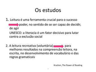Os estudos
1. Leitura é uma ferramenta crucial para o sucesso
         poder, no sentido de se ser capaz de decidir,
  de agir
  UNESCO: a literacia é um fator decisivo para lutar
  contra a exclusão social

2. A leitura recreativa (voluntária)     para
   melhores resultados na compreensão leitora, na
   escrita, no desenvolvimento de vocabulário e das
   regras gramaticais

                                  Krashen, The Power of Reading
                             3
 