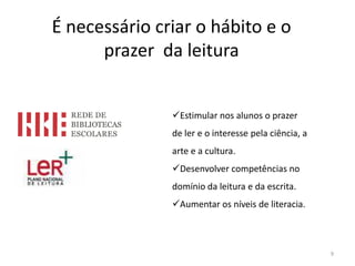 É necessário criar o hábito e o
      prazer da leitura


               Estimular nos alunos o prazer
               de ler e o interesse pela ciência, a
               arte e a cultura.
               Desenvolver competências no
               domínio da leitura e da escrita.
               Aumentar os níveis de literacia.



                                                      9
 