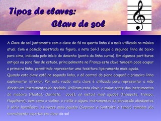 Tipos de claves:Tipos de claves:
A Clave de solA Clave de sol juntamentejuntamente com a clave de fácom a clave de fá nana quarta linha é a mais utilizada na músicaquarta linha é a mais utilizada na música
atualatual.. Com a posição mostrada na figura, a nota Sol-3 ocupa a segunda linha de baixoCom a posição mostrada na figura, a nota Sol-3 ocupa a segunda linha de baixo
para cima, indicada pelo início do desenho (ponta da linha curva). Em algumas partituraspara cima, indicada pelo início do desenho (ponta da linha curva). Em algumas partituras
antigas ou para fins de estudo, principalmente na França esta clave também pode ocuparantigas ou para fins de estudo, principalmente na França esta clave também pode ocupar
a primeira linha, permitindo representar uma tessitura ligeiramente mais aguda.a primeira linha, permitindo representar uma tessitura ligeiramente mais aguda.
Quando esta clave está na segunda linha, o dó central do piano ocupará a primeira linhaQuando esta clave está na segunda linha, o dó central do piano ocupará a primeira linha
suplementar inferior. Por esta razão, esta clave é utilizada para representar a mãosuplementar inferior. Por esta razão, esta clave é utilizada para representar a mão
direita em instrumentos de teclado. Utilizam esta clave, a maior parte dos instrumentosdireita em instrumentos de teclado. Utilizam esta clave, a maior parte dos instrumentos
de madeira (flautas, clarinete, oboé), os metais mais agudos (trompete, trompa,de madeira (flautas, clarinete, oboé), os metais mais agudos (trompete, trompa,
flugelhorn), bem como o violino, o violão e alguns instrumentos de percussão obedientesflugelhorn), bem como o violino, o violão e alguns instrumentos de percussão obedientes
à série harmônica. As vozes mais agudas (Soprano e Contralto e tenor) também sãoà série harmônica. As vozes mais agudas (Soprano e Contralto e tenor) também são
normalmente escritas em clavenormalmente escritas em clave de sol.
Clave de solClave de sol
 