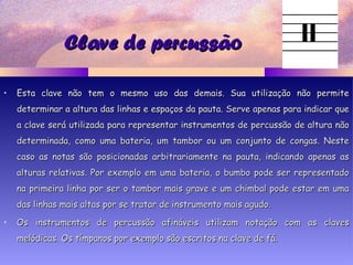 Clave de percussãoClave de percussão
• Esta clave não tem o mesmo uso das demais. Sua utilização não permiteEsta clave não tem o mesmo uso das demais. Sua utilização não permite
determinar a altura das linhas e espaços da pauta. Serve apenas para indicar quedeterminar a altura das linhas e espaços da pauta. Serve apenas para indicar que
a clave será utilizada para representar instrumentos de percussão de altura nãoa clave será utilizada para representar instrumentos de percussão de altura não
determinada, como uma bateria, um tambor ou um conjunto de congas. Nestedeterminada, como uma bateria, um tambor ou um conjunto de congas. Neste
caso as notas são posicionadas arbitrariamente na pauta, indicando apenas ascaso as notas são posicionadas arbitrariamente na pauta, indicando apenas as
alturas relativas. Por exemplo em uma bateria, o bumbo pode ser representadoalturas relativas. Por exemplo em uma bateria, o bumbo pode ser representado
na primeira linha por ser o tambor mais grave e um chimbal pode estar em umana primeira linha por ser o tambor mais grave e um chimbal pode estar em uma
das linhas mais altas por se tratar de instrumento mais agudo.das linhas mais altas por se tratar de instrumento mais agudo.
• Os instrumentos de percussão afináveis utilizam notação com as clavesOs instrumentos de percussão afináveis utilizam notação com as claves
melódicas. Os tímpanos por exemplo são escritos na clave de fá.melódicas. Os tímpanos por exemplo são escritos na clave de fá.
 