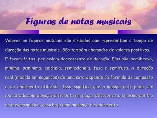 Figuras de notas musicais
Valores ou figuras musicais são símbolos que representam o tempo deValores ou figuras musicais são símbolos que representam o tempo de
duração das notas musicais. São também chamados de valores positivos.duração das notas musicais. São também chamados de valores positivos.
E foram feitas por ordem decrescente de duração. Elas são: semibreve,E foram feitas por ordem decrescente de duração. Elas são: semibreve,
mínima, semínima, colcheia, semicolcheia, fusa e semifusa. A duraçãomínima, semínima, colcheia, semicolcheia, fusa e semifusa. A duração
real (medida em segundos) de uma nota depende da fórmula de compassoreal (medida em segundos) de uma nota depende da fórmula de compasso
e do andamento utilizado. Isso significa que a mesma nota pode sere do andamento utilizado. Isso significa que a mesma nota pode ser
executada com duração diferente em peças diferentes ou mesmo dentroexecutada com duração diferente em peças diferentes ou mesmo dentro
da mesma música, caso haja uma mudança de andamento.da mesma música, caso haja uma mudança de andamento.
 