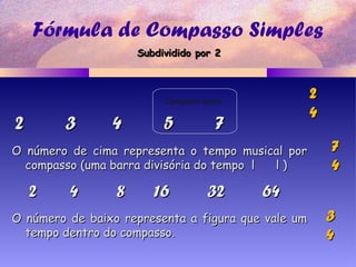 Fórmula de Compasso Simples
2 3 4 5 72 3 4 5 7
2 4 8 16 32 642 4 8 16 32 64
O número de cima representa o tempo musical porO número de cima representa o tempo musical por
compasso (uma barra divisória do tempo l l )compasso (uma barra divisória do tempo l l )
O número de baixo representa a figura que vale umO número de baixo representa a figura que vale um
tempo dentro do compasso.tempo dentro do compasso.
22
44
77
44
33
44
Compasso misto
Subdividido por 2Subdividido por 2
 