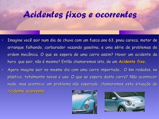Acidentes fixos e ocorrentes
• Imagine você sair num dia de chuva com um fusca ano 63, pneu careca, motor deImagine você sair num dia de chuva com um fusca ano 63, pneu careca, motor de
arranque falhando, carburador vazando gasolina, e uma série de problemas dearranque falhando, carburador vazando gasolina, e uma série de problemas de
ordem mecânica. O que se espera de uma carro assim? Haver um acidente daordem mecânica. O que se espera de uma carro assim? Haver um acidente da
hora que sair, não é mesmo? Então chamaremos isto, de umhora que sair, não é mesmo? Então chamaremos isto, de um Acidente fixoAcidente fixo..
• Agora imagine sair no mesmo dia com uma carro importado, O km rodados, noAgora imagine sair no mesmo dia com uma carro importado, O km rodados, no
plástico, totalmente novos e uso. O que se espera deste carro? Não acontecerplástico, totalmente novos e uso. O que se espera deste carro? Não acontecer
nada, mas acontece um problema não esperado, chamaremos esta situação denada, mas acontece um problema não esperado, chamaremos esta situação de
AAcidente ocorrentecidente ocorrente..
 