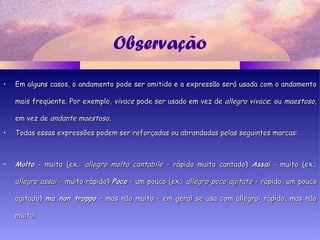Observação
• Em alguns casos, o andamento pode ser omitido e a expressão será usada com o andamentoEm alguns casos, o andamento pode ser omitido e a expressão será usada com o andamento
mais freqüente. Por exemplo,mais freqüente. Por exemplo, vivacevivace pode ser usado em vez depode ser usado em vez de allegro vivaceallegro vivace; ou; ou maestosomaestoso,,
em vez deem vez de andante maestosoandante maestoso..
• Todas essas expressões podem ser reforçadas ou abrandadas pelas seguintes marcas:Todas essas expressões podem ser reforçadas ou abrandadas pelas seguintes marcas:
• MoltoMolto - muito (ex.:- muito (ex.: allegro molto cantabileallegro molto cantabile - rápido muito cantado)- rápido muito cantado) AssaiAssai - muito (ex.:- muito (ex.:
allegro assaiallegro assai - muito rápido)- muito rápido) PocoPoco - um pouco (ex.:- um pouco (ex.: allegro poco agitatoallegro poco agitato - rápido, um pouco- rápido, um pouco
agitado)agitado) ma non troppoma non troppo - mas não muito - em geral se usa com allegro: rápido, mas não- mas não muito - em geral se usa com allegro: rápido, mas não
muito.muito.
 