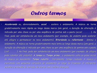 Outros termos
• AccelerandoAccelerando ou, abreviadamente,ou, abreviadamente, accel.accel. - acelera o andamento. A música se torna- acelera o andamento. A música se torna
gradativamente mais rápida ao longo dessa marca (em geral, a duração da alteração égradativamente mais rápida ao longo dessa marca (em geral, a duração da alteração é
indicada por uma chave ou por uma seqüência de pontos sob a pauta (indicada por uma chave ou por uma seqüência de pontos sob a pauta (accelaccel. . . . . . .). Ao. . . . . . .). Ao
final, pode ser estabelecido um novo andamento (por exemplo, definal, pode ser estabelecido um novo andamento (por exemplo, de andanteandante pode acelerarpode acelerar
atéaté allegroallegro e permanecer no novo andamento).e permanecer no novo andamento). RitardandoRitardando ouou rallentandorallentando - diminui o- diminui o
andamento. A música se torna gradativamente mais lenta ao longo dessa marca (em geral, aandamento. A música se torna gradativamente mais lenta ao longo dessa marca (em geral, a
duração da alteração é indicada por uma chave ou por uma seqüência de pontos sob a pautaduração da alteração é indicada por uma chave ou por uma seqüência de pontos sob a pauta
((rallrall. . . . . . .). Ao final, pode ser estabelecido um novo andamento (por exemplo, de. . . . . . .). Ao final, pode ser estabelecido um novo andamento (por exemplo, de allegroallegro
pode ralentar atépode ralentar até andanteandante).). A tempoA tempo ouou Tempo primoTempo primo - o andamento volta ao pulso inicial- o andamento volta ao pulso inicial
da música ou movimento.da música ou movimento. Tempo rubattoTempo rubatto - literalmente, tempo roubado. A música é- literalmente, tempo roubado. A música é
executada com pequenas variações de andamento ao longo do fraseado. O intérpreteexecutada com pequenas variações de andamento ao longo do fraseado. O intérprete
escolhe a extensão da variação de acordo com o efeito desejado.escolhe a extensão da variação de acordo com o efeito desejado.
 