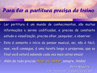 Para ler a partitura precisa de treino
• Ler partitura é um mundo de conhecimentos, são muitas
informações a serem codificadas, e precisa de constante
estudo e visualização, precisa olhar, pesquisar, e observar.
• Este é somente o início do pensar musical, sei, não é fácil,
mas, você consegue, é uma tarefa longa e prazerosa, que ao
final você estará sabendo cada vez mais estes sinais!
• Além de tudo precisa tocar ou cantartocar ou cantar, sempre, Amém!
Denis NogueiraDenis Nogueira
Fonte: trechos http://pt.wikipedia.org/wiki/NotaFonte: trechos http://pt.wikipedia.org/wiki/Nota
 