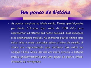 Um pouco de história
• As pautas surgiram na idade média. Foram aperfeiçoadasAs pautas surgiram na idade média. Foram aperfeiçoadas
por Guido D'Arezzo (por volta de 1.100 d.C.) parapor Guido D'Arezzo (por volta de 1.100 d.C.) para
representar as alturas das notas musicais, suas duraçõesrepresentar as alturas das notas musicais, suas durações
e no ensinamento musical. As primeiras pautas tinham umae no ensinamento musical. As primeiras pautas tinham uma
única linha e eram colocadas sobre a letra da canção. Aúnica linha e eram colocadas sobre a letra da canção. A
altura era representada pela distância das notas emaltura era representada pela distância das notas em
relação à linha. Como isso não era muito preciso, o sistemarelação à linha. Como isso não era muito preciso, o sistema
evoluiu gradativamente para uma pauta de quatro linhas,evoluiu gradativamente para uma pauta de quatro linhas,
chamada dechamada de tetragramatetragrama..
 