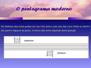O pentagrama moderno
Os símbolos das notas podem ser escritos sobre cada uma das cinco linhas ou dentroOs símbolos das notas podem ser escritos sobre cada uma das cinco linhas ou dentro
dos quatro espaços da pauta. A altura das notas depende desta posição.dos quatro espaços da pauta. A altura das notas depende desta posição.
 