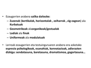 • Ezaugarrien arabera sailka daitezke:
   – Zuzenak (bertikalak, horizontalak , zeiharrak , zig-zagean) ala
     Kurbatuak
   – Geometrikoak alaorganikoak/gestualak
   – Lodiak ala finak
   – Uniformeak ala modulatuak

• Lerroak ezaugarrien eta testuinguruaren arabera era askotako
  espresio psikologikoak, esanahiak, konnotazioak, adierazten
  dizkigu: sendotasuna, baretasuna, dramatismoa, gogortasuna…
 