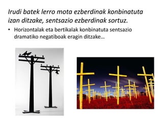 Irudi batek lerro mota ezberdinak konbinatuta
izan ditzake, sentsazio ezberdinak sortuz.
• Horizontalak eta bertikalak konbinatuta sentsazio
  dramatiko negatiboak eragin ditzake…
 