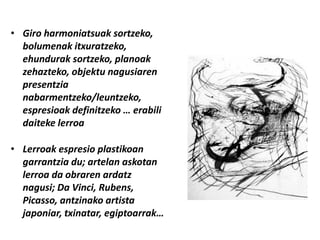 • Giro harmoniatsuak sortzeko,
  bolumenak itxuratzeko,
  ehundurak sortzeko, planoak
  zehazteko, objektu nagusiaren
  presentzia
  nabarmentzeko/leuntzeko,
  espresioak definitzeko … erabili
  daiteke lerroa

• Lerroak espresio plastikoan
  garrantzia du; artelan askotan
  lerroa da obraren ardatz
  nagusi; Da Vinci, Rubens,
  Picasso, antzinako artista
  japoniar, txinatar, egiptoarrak…
 