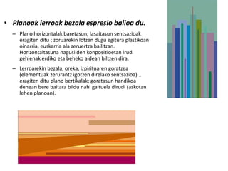 • Planoak lerroak bezala espresio balioa du.
  – Plano horizontalak baretasun, lasaitasun sentsazioak
    eragiten ditu ; zoruarekin lotzen dugu egitura plastikoan
    oinarria, euskarria ala zeruertza bailitzan.
    Horizontaltasuna nagusi den konposizioetan irudi
    gehienak erdiko eta beheko aldean biltzen dira.
  – Lerroarekin bezala, oreka, izpirituaren goratzea
    (elementuak zerurantz igotzen direlako sentsazioa)...
    eragiten ditu plano bertikalak; goratasun handikoa
    denean bere baitara bildu nahi gaituela dirudi (askotan
    lehen planoan).
 