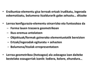 • Eraikuntza-elementu gisa lerroak ertzak irudikatu, ingerada
  eskematizatu, bolumena itzaldurarik gabe zehaztu… ditzake

• Lerroa konfigurazio-elementu oinarrizko eta funtsezkoa da
  – Forma lauen trazaera geometrikoan
  – Ikus-eremua antolatzen
   – Objektuak/formak gainerako elementuetatik bereizten
   – Ertzak/ingeradak egituratu + zehazten
   – Bolumena/Itzalak errepresentatzen

• Lerroa geometrikoa (hotzagoa) ala askeagoa izan daiteke
  bestelako ezaugarriak izanik: lodiera, kolore, ehundura…
 