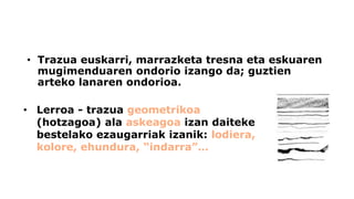 •Trazuaeuskarri, marrazketa tresna eta eskuaren mugimenduaren ondorio izango da; guztien arteko lanaren ondorioa. 
•Lerroa -trazua geometrikoa(hotzagoa) ala askeagoaizan daiteke bestelako ezaugarriak izanik: lodiera, kolore, ehundura, “indarra”…  