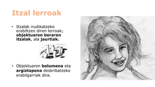 Itzal lerroak 
•Itzalak irudikatzeko erabiltzen diren lerroak; objektuaren beraren itzalak, ala jaurtiak. 
•Objektuaren bolumenaeta argiztapena deskribatzeko erabilgarriak dira.  