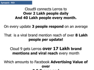 Synopsis - ROICloud9 connects Lerros to Over 2 Lakh people daily And 40 Lakh people every month.On every update 3 people respond on an average That  is a viral brand mention reach of over 8 Lakh people per update!Cloud 9 gets Lerros over 17 Lakh brand mentions and viral reach every monthWhich amounts to Facebook Advertising Value of over 3.8 Crores and Editorial Value of Over 38 Crores via consumer recommendations 
