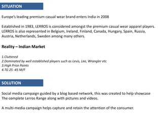 SITUATION Europe’s leading premium casual wear brand enters India in 2008Established in 1983, LERROS is considered amongst the premium casual wear apparel players. LERROS is also represented in Belgium, Ireland, Finland, Canada, Hungary, Spain, Russia, Austria, Netherlands, Sweden among many others.Reality – Indian Market Cluttered Dominated by well established players such as Levis, Lee, Wrangler etcHigh Price Points TG 25 -45 M/FSOLUTION Social media campaign guided by a blog based network, this was created to help showcaseThe complete Lerros Range along with pictures and videos. A multi-media campaign helps capture and retain the attention of the consumer.