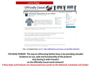 THE BLOG POWER!  The way to influencing fashion buys is by providing valuableGuidance on use, style and functionality of the product!And sharing it with Friends!!on the Officially Casual social network! 5 New Style and Products are showcased every week on the Network, Facebook and Twitter 