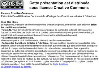 Licence Creative Commons:
Paternité- Pas d'Utilisation Commerciale –Partage des Conditions Initiales à l'Identique
Vous êtes libres:
de reproduire, distribuer et communiquer cette création au public, de modifier cette création Selon
les conditions suivantes:
•Paternité. Vous devez citer le nom de l'auteur original de la manière indiquée par l'auteur de
l'œuvre ou le titulaire des droits qui vous confère cette autorisation (mais pas d'une manière qui
suggérerait qu'ils vous soutiennent ou approuvent votre utilisation de l‘oeuvre).
•Pas d'Utilisation Commerciale.
Vous n'avez pas le droit d'utiliser cette création à des fins commerciales.
•Partage des Conditions Initiales à l'Identique. Si vous modifiez, transformez ou adaptez cette
création, vous n'avez le droit de distribuer la création qui en résulte que sous un contrat identique à
celui-ci. A chaque réutilisation ou distribution de cette création, vous devez faire apparaître
clairement au public les conditions contractuelles de sa mise à disposition. La meilleure manière de
les indiquer est un lien vers cette page web. Chacune de ces conditions peut être levée si vous
obtenez l'autorisation du titulaire des droits sur cette œuvre. Rien dans ce contrat ne diminue ou ne
restreint le droit moral de l'auteur ou des auteurs. Ce qui précède n'affecte en rien vos droits en tant
qu'utilisateur (exceptions au droit d'auteur: copies réservées à l'usage privé du copiste, courtes
citations, parodie...) Ceci est le Résumé Explicatif du Code Juridique
(la version intégrale du contrat).
Cette présentation est distribuée
sous licence Creative Commonshttp://creativecommons.org/licenses/by-nc-sa/2.0/deed.fr
 
