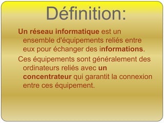 Définition:
Un réseau informatique est un
ensemble d'équipements reliés entre
eux pour échanger des informations.
Ces équipements sont généralement des
ordinateurs reliés avec un
concentrateur qui garantit la connexion
entre ces équipement.

 