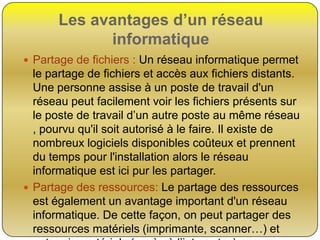 Les avantages d’un réseau
informatique
 Partage de fichiers : Un réseau informatique permet

le partage de fichiers et accès aux fichiers distants.
Une personne assise à un poste de travail d'un
réseau peut facilement voir les fichiers présents sur
le poste de travail d’un autre poste au même réseau
, pourvu qu'il soit autorisé à le faire. Il existe de
nombreux logiciels disponibles coûteux et prennent
du temps pour l'installation alors le réseau
informatique est ici pur les partager.
 Partage des ressources: Le partage des ressources
est également un avantage important d'un réseau
informatique. De cette façon, on peut partager des
ressources matériels (imprimante, scanner…) et

 