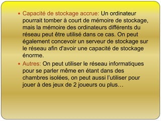  Capacité de stockage accrue: Un ordinateur

pourrait tomber à court de mémoire de stockage,
mais la mémoire des ordinateurs différents du
réseau peut être utilisé dans ce cas. On peut
également concevoir un serveur de stockage sur
le réseau afin d'avoir une capacité de stockage
énorme.
 Autres: On peut utiliser le réseau informatiques
pour se parler même en étant dans des
chambres isolées, on peut aussi l’utiliser pour
jouer à des jeux de 2 joueurs ou plus…

 