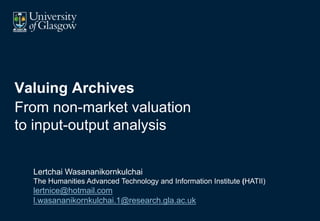 Valuing Archives
From non-market valuation
to input-output analysis
Lertchai Wasananikornkulchai
The Humanities Advanced Technology and Information Institute (HATII)
lertnice@hotmail.com
l.wasananikornkulchai.1@research.gla.ac.uk
 