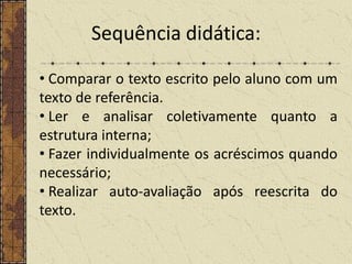 Sequência didática:
• Comparar o texto escrito pelo aluno com um
texto de referência.
• Ler e analisar coletivamente quanto a
estrutura interna;
• Fazer individualmente os acréscimos quando
necessário;
• Realizar auto-avaliação após reescrita do
texto.

 