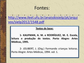 Fontes:
• http://www.ileel.ufu.br/anaisdosielp/pt/arqui
vos/sielp2012/1548.pdf
Textos de base:
1- KAUFMAN, A. M. e RODRÍGUEZ, M. E. Escola,
leitura e produção de textos. Porto Alegre: Artes
Médicas, 1995.
2- JOLIBERT, J. (Org.) Formando crianças leitoras.
Porto Alegre: Artes Médicas, 1994. vol. 1.

 