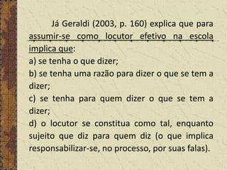 Já Geraldi (2003, p. 160) explica que para
assumir-se como locutor efetivo na escola
implica que:
a) se tenha o que dizer;
b) se tenha uma razão para dizer o que se tem a
dizer;
c) se tenha para quem dizer o que se tem a
dizer;
d) o locutor se constitua como tal, enquanto
sujeito que diz para quem diz (o que implica
responsabilizar-se, no processo, por suas falas).

 